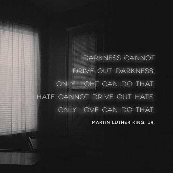 Darkness cannot drive out darkness; only light can do that. Hate cannot drive out hate; only love can do that. - Martin Luther King, Jr.
