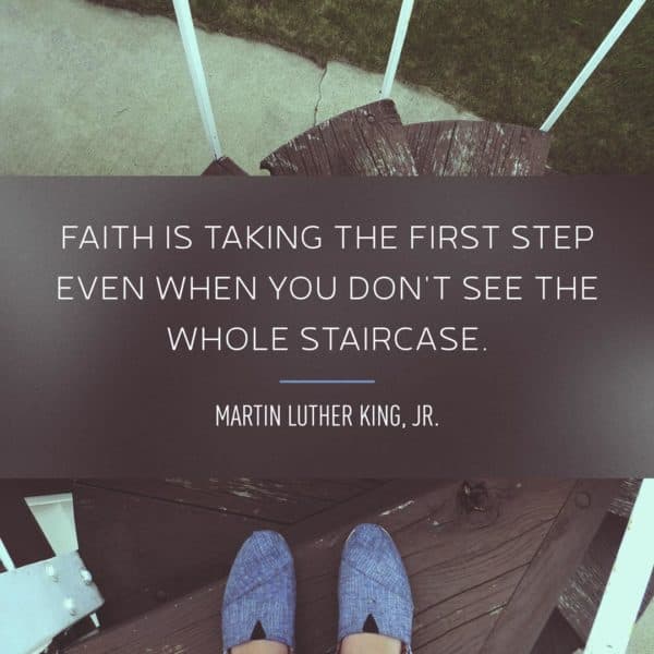Faith is taking the first step even when you don't see the whole staircase. - Martin Luther King, Jr.
