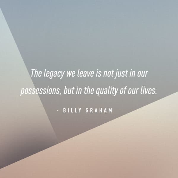The legacy we leave is not just in our possessions, but in the quality of our lives. - Billy Graham