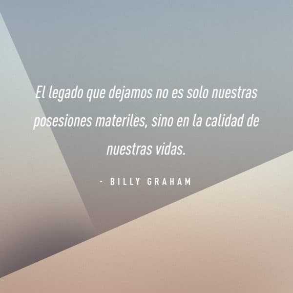 El legado que dejamos no es solo nuestras posesiones materiles, sino en la calidad de nuestras vidas. - Billy Graham