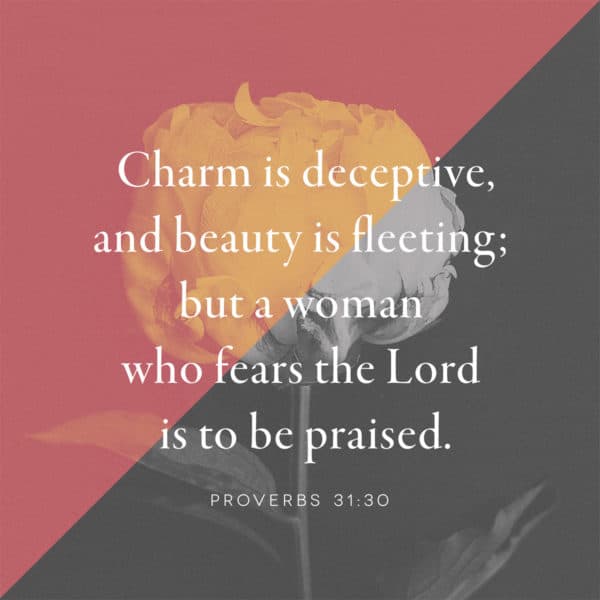 Charm is deceptive, and beauty is fleeting; but a woman who fears the Lord is to be praised. - Proverbs 31:30