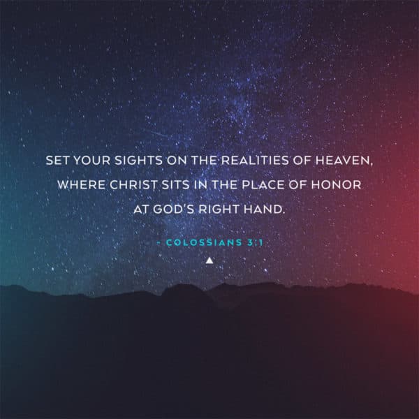 Set your sights on the realities of heaven, where Christ sits in the place of honor at God's right hand. - Colossians 3:1