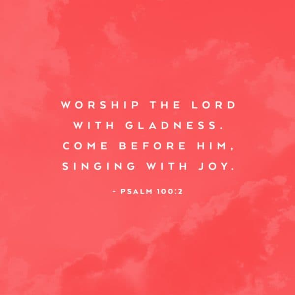 Worship the Lord with gladness. Come before Him, singing with joy. - Psalm 100:2