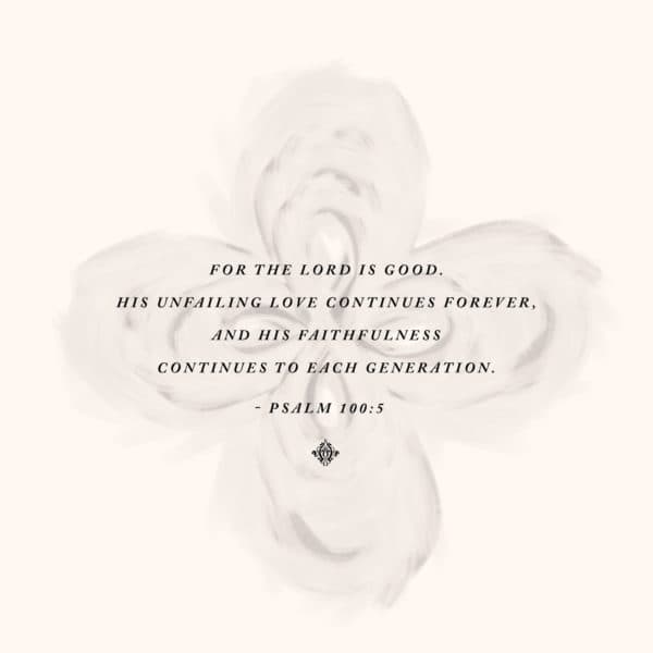 For the LORD is good. His unfailing love continues forever, and his faithfulness continues to each generation. - Psalm 100:5