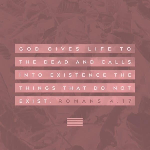 God gives life to the dead and calls into existence the things that do not exist. - Romans 4:17