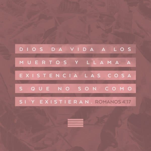 Dios da vida a los muertos y llama a existencia las cosas que no son como si ya existieran. - Romanos 4:17