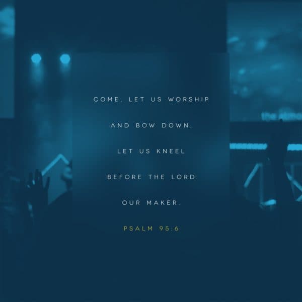 Come, let us worship and bow down. Let us kneel before the Lord our maker. - Psalm 95:6