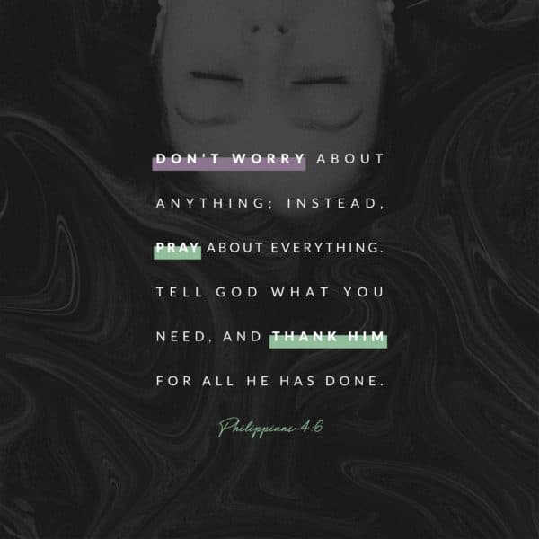 Don't worry about anything; instead,  pray about everything. Tell God what you need, and thank him for all he has done.