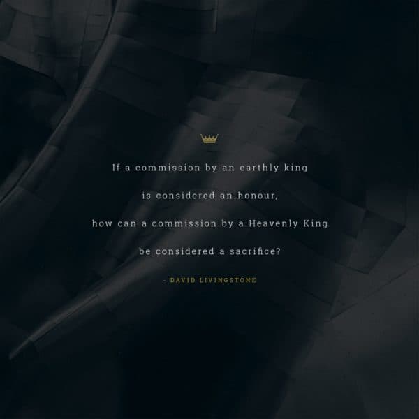 If a commission by an earthly king is considered an honour, how can a commission by a Heavenly King be considered a sacrifice? - David Livingstone