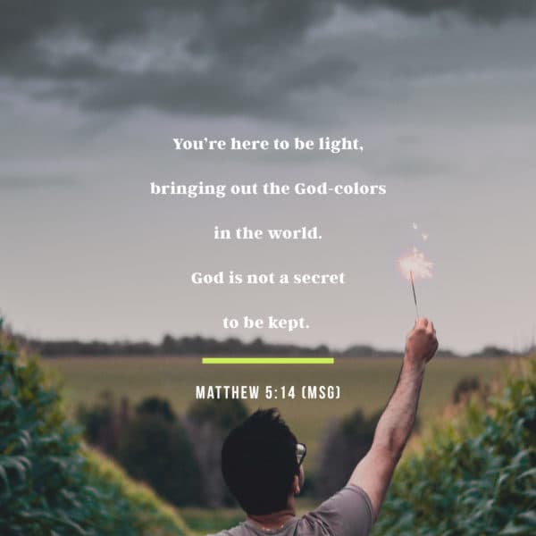 You’re here to be light, bringing out the God-colors in the world. God is not a secret to be kept. - Matthew 5:14 (MSG)