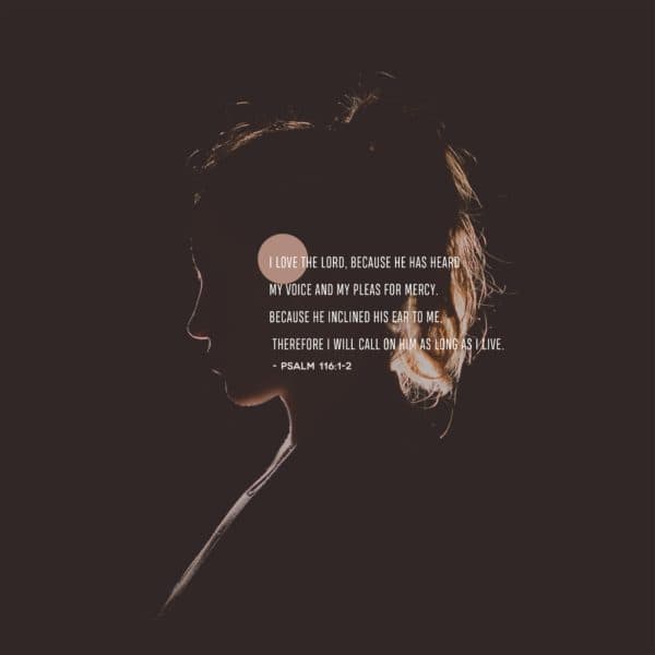 I love the Lord, because he has heard my voice and my pleas for mercy. Because he inclined his ear to me, therefore I will call on him as long as I live. - Psalm 116:1-2
