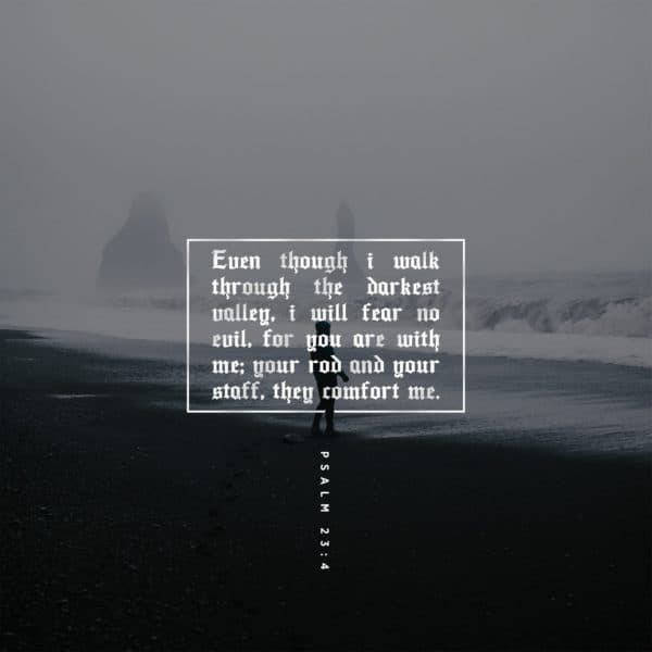Even though I walk through the darkest valley, I will fear no evil, for you are with me; your rod and your staff, they comfort me. - Psalm 23:4
