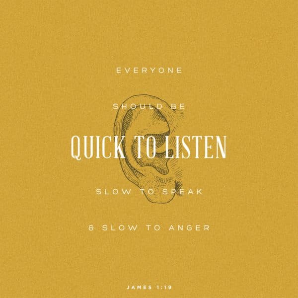 Everyone should be quick to listen, slow to speak, and slow to anger. - James 1:19