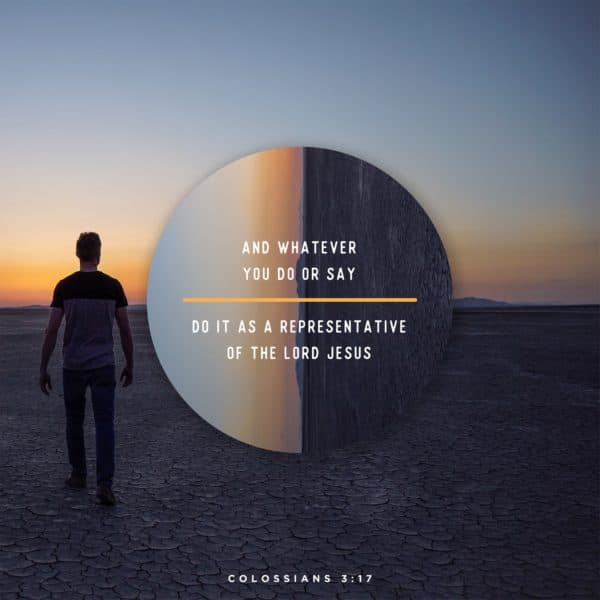 And whatever you do or say, do it as a representative of the Lord Jesus. - Colossians 3:17