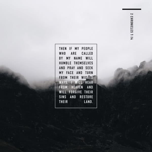 Then if my people who are called by my name will humble themselves and pray and seek my face and turn from their wicked ways, I will hear from heaven and will forgive their sins and restore their land. - 2 Chronicles 7:14
