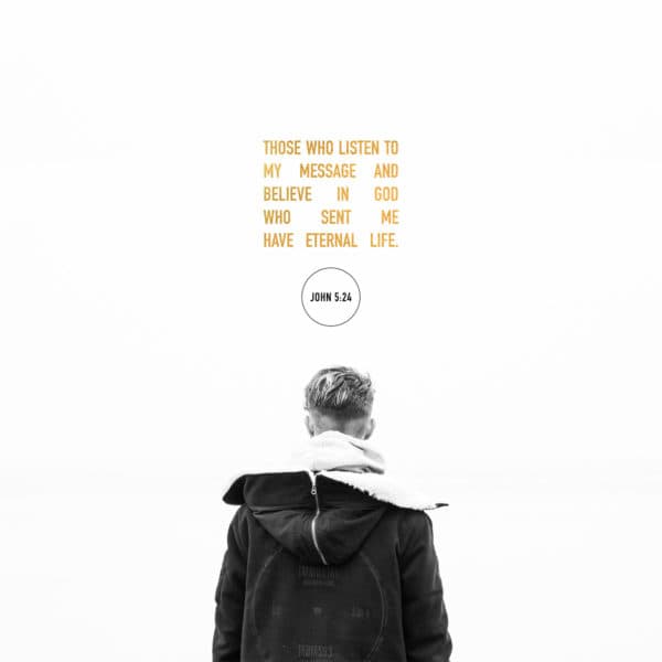 Those who listen to my message and believe in God who sent me have eternal life. - John 5:24