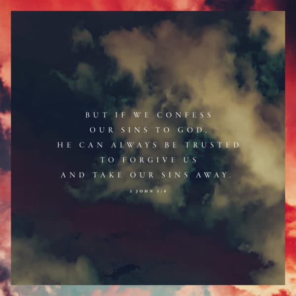 But if we confess our sins to God, he can always be trusted to forgive us and take our sins away. - 1 John 1:9