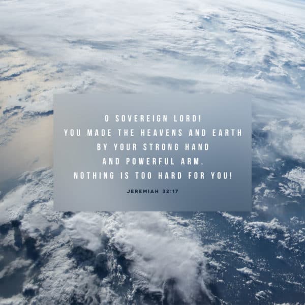 O Sovereign LORD! You made the heavens and earth by your strong hand and powerful arm. Nothing is too hard for you! - Jeremiah 32:17