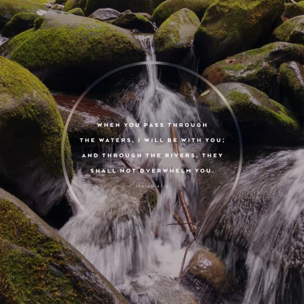 When you pass through the waters, I will be with you; and through the rivers, they shall not overwhelm you. - Isaiah 43:2