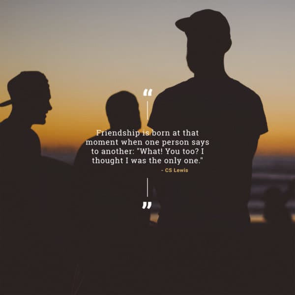 Friendship is born at that moment when one person says to another: "What! You too? I thought I was the only one." - CS Lewis