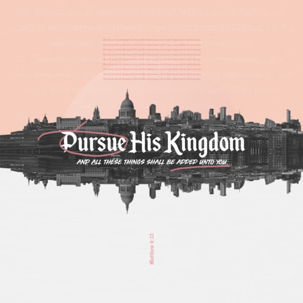 Pursue His Kingdom, and all these things shall be added unto you. But seek ye first the Kingdom of God and His righteousness, and all these things shall be added unto you. - Matthew 6:33