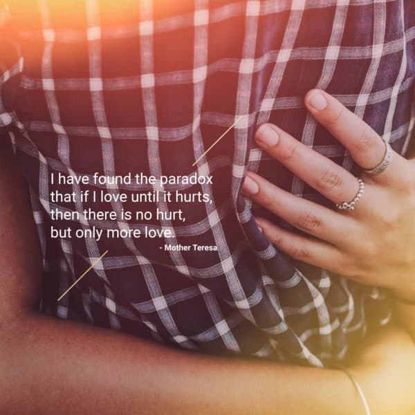 I have found the paradox that if I love until it hurts, then there is no hurt, but only more love. - Mother Teresa