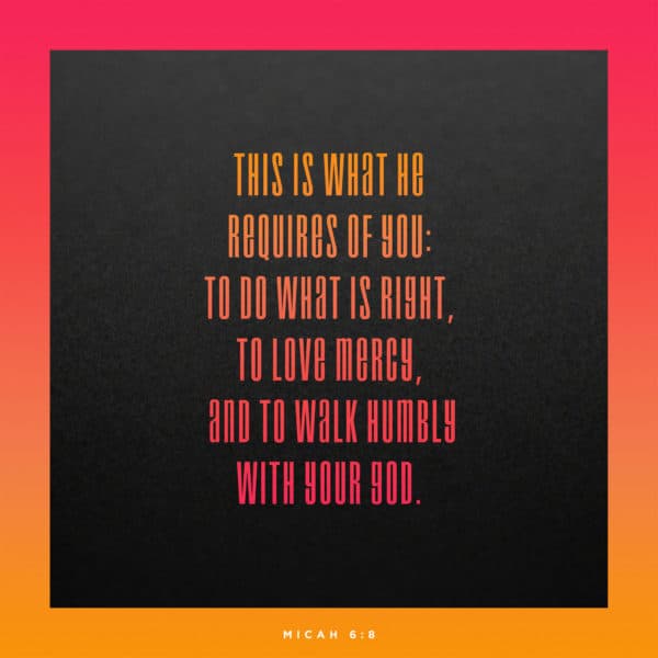 This is what he requires of you: to do what is right, to love mercy, and to walk humbly with your God. - Micah 6:8