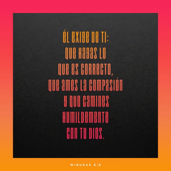 Él exige de ti: que hagas lo que es correcto, que ames la compasión y que camines humildemente con tu Dios. - Miqueas 6:8