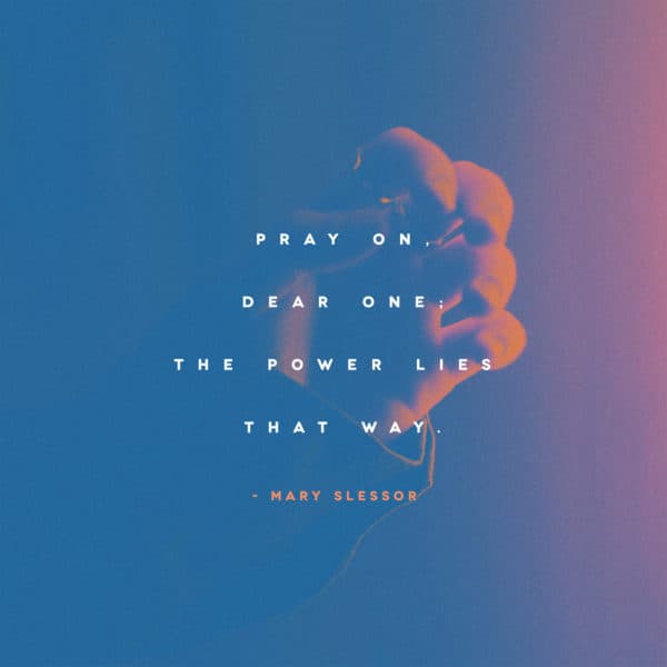 Pray on, dear one; the power lies that way. - Mary Slessor