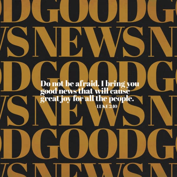 Do not be afraid. I bring you good news that will cause great joy for all the people. - Luke 2:10