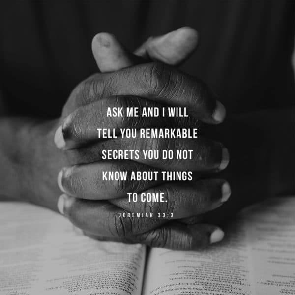 Ask me and I will tell you remarkable secrets you do not know about things to come. - Jeremiah 33:3