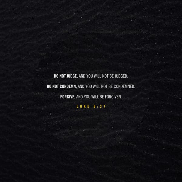 Do not judge, and you will not be judged. Do not condemn, and you will not be condemned. Forgive, and you will be forgiven. - Luke 6:37
