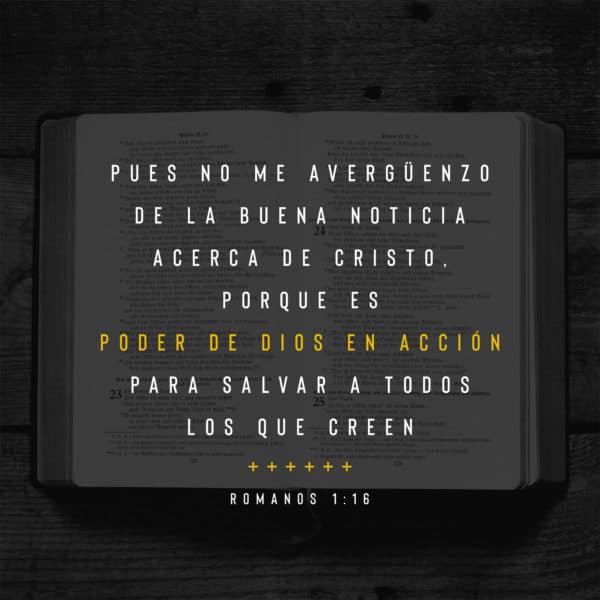 Pues no me avergüenzo de la Buena Noticia acerca de Cristo, porque es poder de Dios en acción para salvar a todos los que creen - Romanos 1:16