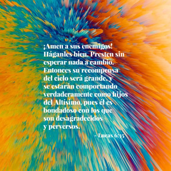 ¡Amen a sus enemigos! Háganles bien. Presten sin esperar nada a cambio. Entonces su recompensa del cielo será grande, y se estarán comportando verdaderamente como hijos del Altísimo, pues él es bondadoso con los que son desagradecidos y perversos. - Lucas 6:35