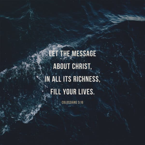 Let the message about Christ, in all its richness, fill your lives. - Colossians 3:16