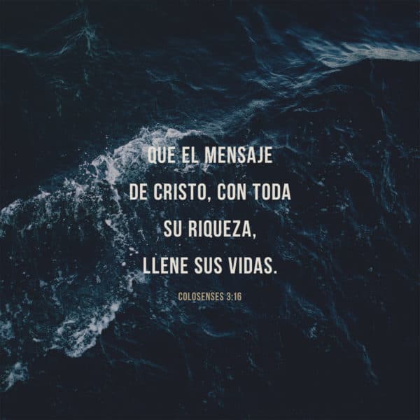 Que el mensaje de Cristo, con toda su riqueza, llene sus vidas. - Colosenses 3:16