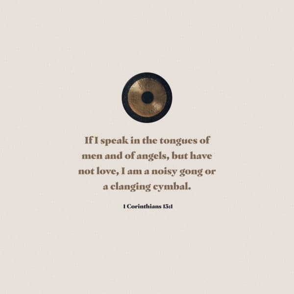 If I speak in the tongues of men and of angels, but have not love, I am a noisy gong or a clanging cymbal. - 1 Corinthians 13:1