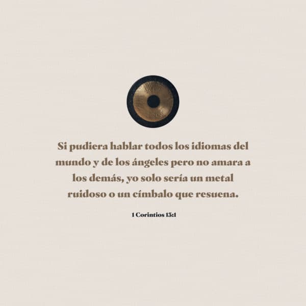 Si pudiera hablar todos los idiomas del mundo y de los ángeles pero no amara a los demás, yo solo sería un metal ruidoso o un címbalo que resuena. - 1 Corintios 13:1