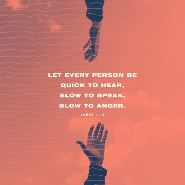 Let every person be quick to hear, slow to speak, slow to anger. - James 1:19