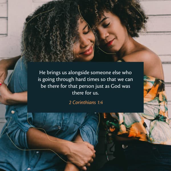 He brings us alongside someone else who is going through hard times so that we can be there for that person just as God was there for us. - 2 Corinthians 1:4