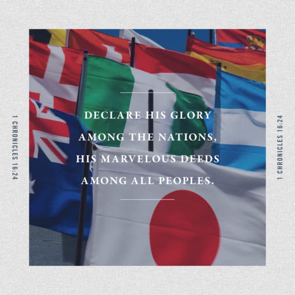 Declare his glory among the nations, his marvelous deeds among all peoples. - 1 Chronicles 16:24