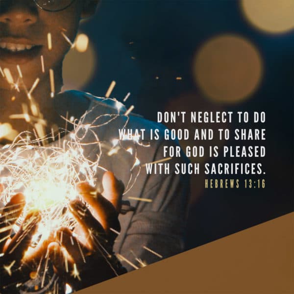 Don't neglect to do what is good and to share, for God is pleased with such sacrifices. - Hebrews 13:16