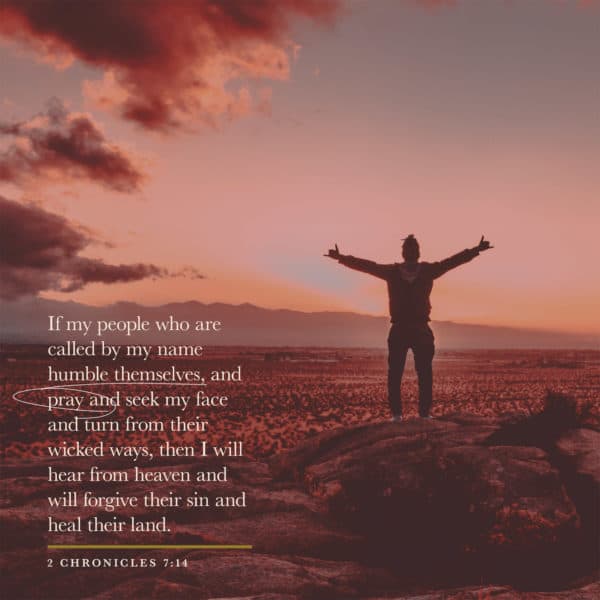 if my people who are called by my name humble themselves, and pray and seek my face and turn from their wicked ways, then I will hear from heaven and will forgive their sin and heal their land. - 2 Chronicles 7:14
