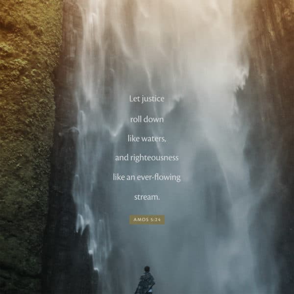 Let justice roll down like waters, and righteousness like an ever-flowing stream. - Amos 5:24