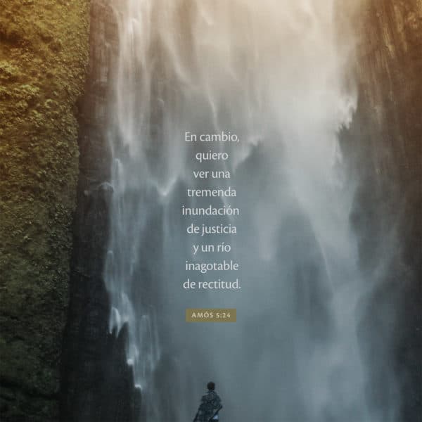 En cambio, quiero ver una tremenda inundación de justicia y un río inagotable de rectitud. - Amós 5:24