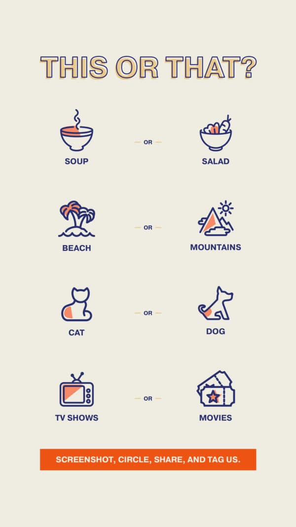 This or that? Soup or salad. Beach or mountains. Cat or dog. TV shows or movies. Screenshot, circle, share, and tag us.