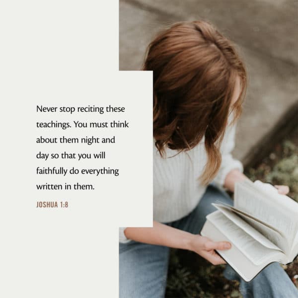 Never stop reciting these teachings. You must think about them night and day so that you will faithfully do everything written in them. - Joshua 1:8