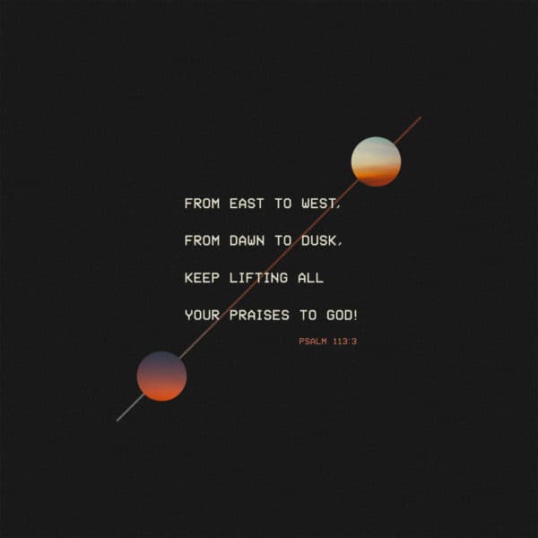 From east to west, from dawn to dusk, keep lifting all your praises to God! - Psalm 113:3