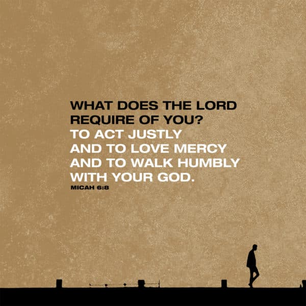 What does the LORD require of you? To act justly and to love mercy and to walk humbly with your God. - Micah 6:8