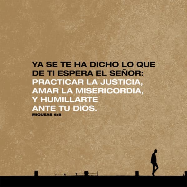 Ya se te ha dicho lo que de ti espera el Señor: Practicar la justicia, amar la misericordia, y humillarte ante tu Dios. - Miqueas 6:8